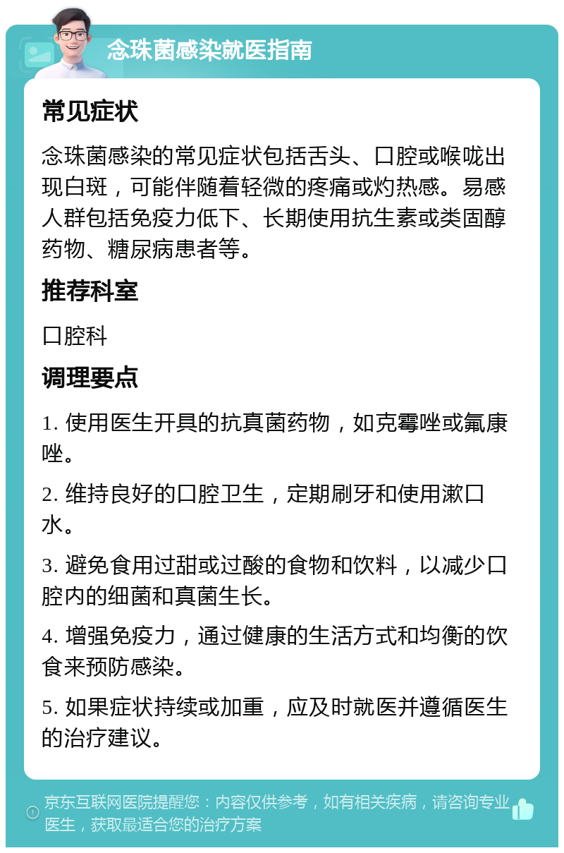 念珠菌感染就医指南 常见症状 念珠菌感染的常见症状包括舌头、口腔或喉咙出现白斑，可能伴随着轻微的疼痛或灼热感。易感人群包括免疫力低下、长期使用抗生素或类固醇药物、糖尿病患者等。 推荐科室 口腔科 调理要点 1. 使用医生开具的抗真菌药物，如克霉唑或氟康唑。 2. 维持良好的口腔卫生，定期刷牙和使用漱口水。 3. 避免食用过甜或过酸的食物和饮料，以减少口腔内的细菌和真菌生长。 4. 增强免疫力，通过健康的生活方式和均衡的饮食来预防感染。 5. 如果症状持续或加重，应及时就医并遵循医生的治疗建议。