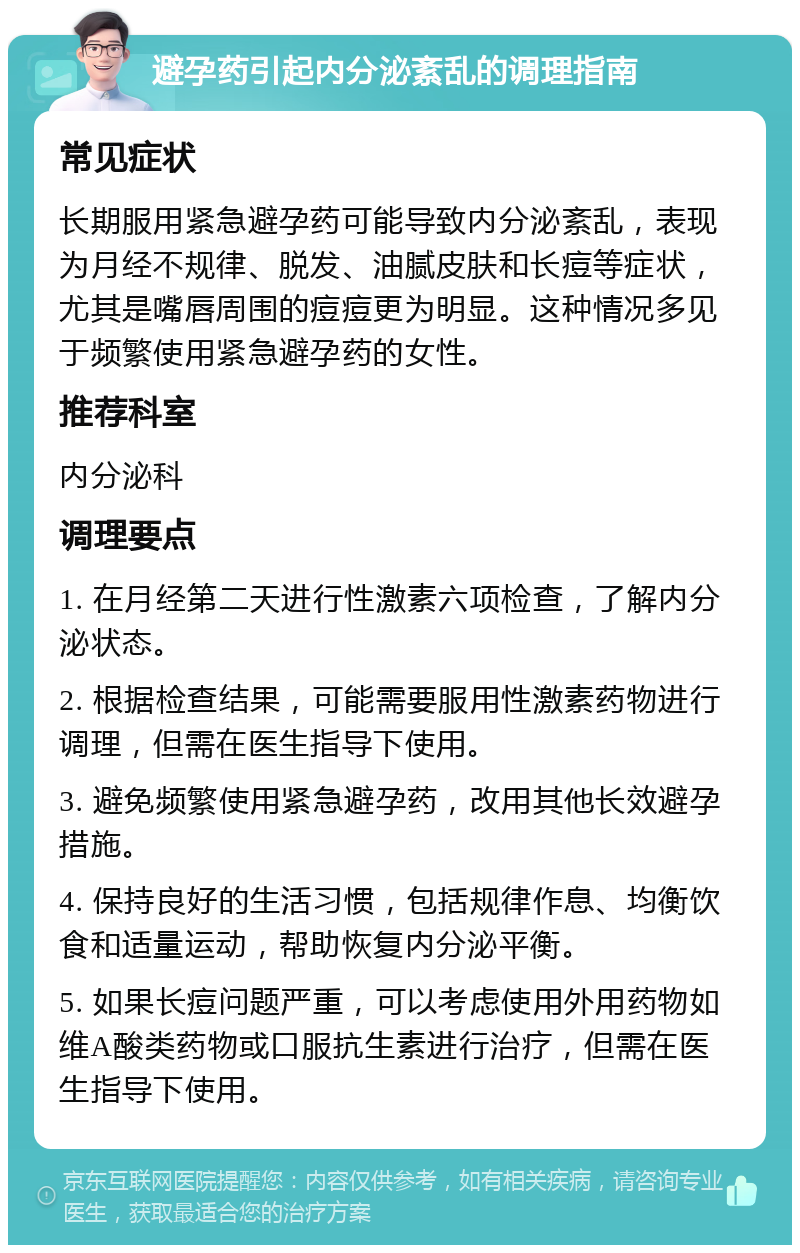 避孕药引起内分泌紊乱的调理指南 常见症状 长期服用紧急避孕药可能导致内分泌紊乱，表现为月经不规律、脱发、油腻皮肤和长痘等症状，尤其是嘴唇周围的痘痘更为明显。这种情况多见于频繁使用紧急避孕药的女性。 推荐科室 内分泌科 调理要点 1. 在月经第二天进行性激素六项检查，了解内分泌状态。 2. 根据检查结果，可能需要服用性激素药物进行调理，但需在医生指导下使用。 3. 避免频繁使用紧急避孕药，改用其他长效避孕措施。 4. 保持良好的生活习惯，包括规律作息、均衡饮食和适量运动，帮助恢复内分泌平衡。 5. 如果长痘问题严重，可以考虑使用外用药物如维A酸类药物或口服抗生素进行治疗，但需在医生指导下使用。