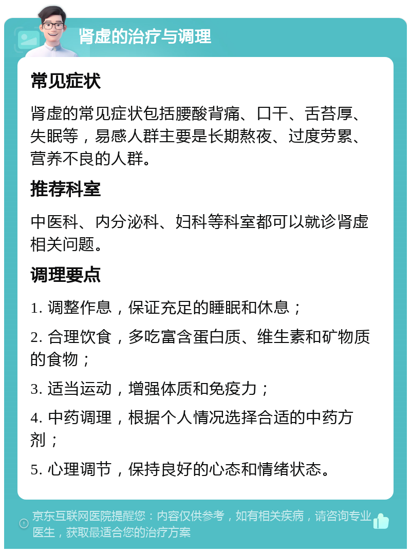 肾虚的治疗与调理 常见症状 肾虚的常见症状包括腰酸背痛、口干、舌苔厚、失眠等，易感人群主要是长期熬夜、过度劳累、营养不良的人群。 推荐科室 中医科、内分泌科、妇科等科室都可以就诊肾虚相关问题。 调理要点 1. 调整作息，保证充足的睡眠和休息； 2. 合理饮食，多吃富含蛋白质、维生素和矿物质的食物； 3. 适当运动，增强体质和免疫力； 4. 中药调理，根据个人情况选择合适的中药方剂； 5. 心理调节，保持良好的心态和情绪状态。