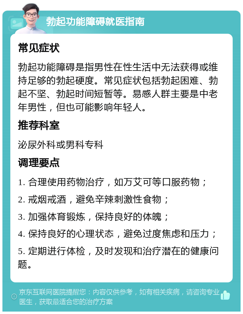 勃起功能障碍就医指南 常见症状 勃起功能障碍是指男性在性生活中无法获得或维持足够的勃起硬度。常见症状包括勃起困难、勃起不坚、勃起时间短暂等。易感人群主要是中老年男性，但也可能影响年轻人。 推荐科室 泌尿外科或男科专科 调理要点 1. 合理使用药物治疗，如万艾可等口服药物； 2. 戒烟戒酒，避免辛辣刺激性食物； 3. 加强体育锻炼，保持良好的体魄； 4. 保持良好的心理状态，避免过度焦虑和压力； 5. 定期进行体检，及时发现和治疗潜在的健康问题。