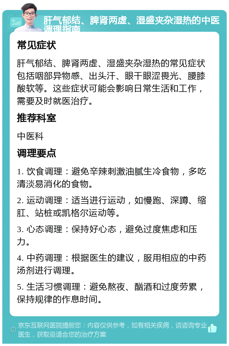 肝气郁结、脾肾两虚、湿盛夹杂湿热的中医调理指南 常见症状 肝气郁结、脾肾两虚、湿盛夹杂湿热的常见症状包括咽部异物感、出头汗、眼干眼涩畏光、腰膝酸软等。这些症状可能会影响日常生活和工作，需要及时就医治疗。 推荐科室 中医科 调理要点 1. 饮食调理：避免辛辣刺激油腻生冷食物，多吃清淡易消化的食物。 2. 运动调理：适当进行运动，如慢跑、深蹲、缩肛、站桩或凯格尔运动等。 3. 心态调理：保持好心态，避免过度焦虑和压力。 4. 中药调理：根据医生的建议，服用相应的中药汤剂进行调理。 5. 生活习惯调理：避免熬夜、酗酒和过度劳累，保持规律的作息时间。