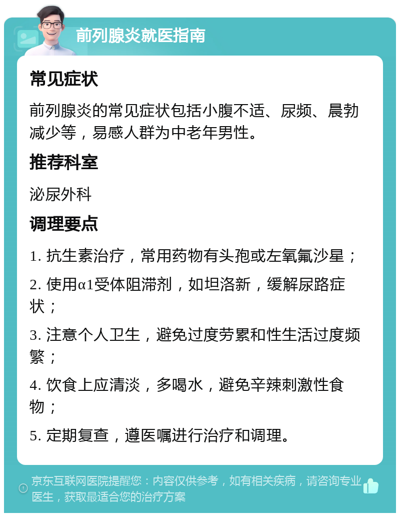 前列腺炎就医指南 常见症状 前列腺炎的常见症状包括小腹不适、尿频、晨勃减少等，易感人群为中老年男性。 推荐科室 泌尿外科 调理要点 1. 抗生素治疗，常用药物有头孢或左氧氟沙星； 2. 使用α1受体阻滞剂，如坦洛新，缓解尿路症状； 3. 注意个人卫生，避免过度劳累和性生活过度频繁； 4. 饮食上应清淡，多喝水，避免辛辣刺激性食物； 5. 定期复查，遵医嘱进行治疗和调理。