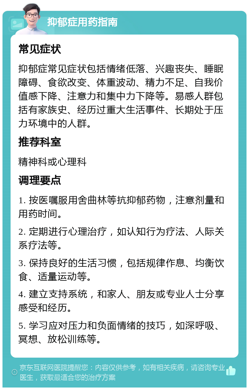 抑郁症用药指南 常见症状 抑郁症常见症状包括情绪低落、兴趣丧失、睡眠障碍、食欲改变、体重波动、精力不足、自我价值感下降、注意力和集中力下降等。易感人群包括有家族史、经历过重大生活事件、长期处于压力环境中的人群。 推荐科室 精神科或心理科 调理要点 1. 按医嘱服用舍曲林等抗抑郁药物，注意剂量和用药时间。 2. 定期进行心理治疗，如认知行为疗法、人际关系疗法等。 3. 保持良好的生活习惯，包括规律作息、均衡饮食、适量运动等。 4. 建立支持系统，和家人、朋友或专业人士分享感受和经历。 5. 学习应对压力和负面情绪的技巧，如深呼吸、冥想、放松训练等。