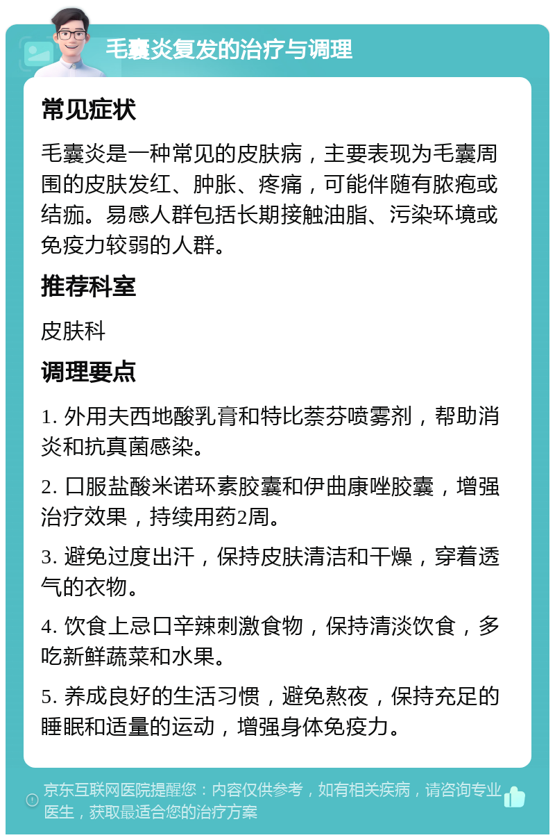 毛囊炎复发的治疗与调理 常见症状 毛囊炎是一种常见的皮肤病，主要表现为毛囊周围的皮肤发红、肿胀、疼痛，可能伴随有脓疱或结痂。易感人群包括长期接触油脂、污染环境或免疫力较弱的人群。 推荐科室 皮肤科 调理要点 1. 外用夫西地酸乳膏和特比萘芬喷雾剂，帮助消炎和抗真菌感染。 2. 口服盐酸米诺环素胶囊和伊曲康唑胶囊，增强治疗效果，持续用药2周。 3. 避免过度出汗，保持皮肤清洁和干燥，穿着透气的衣物。 4. 饮食上忌口辛辣刺激食物，保持清淡饮食，多吃新鲜蔬菜和水果。 5. 养成良好的生活习惯，避免熬夜，保持充足的睡眠和适量的运动，增强身体免疫力。