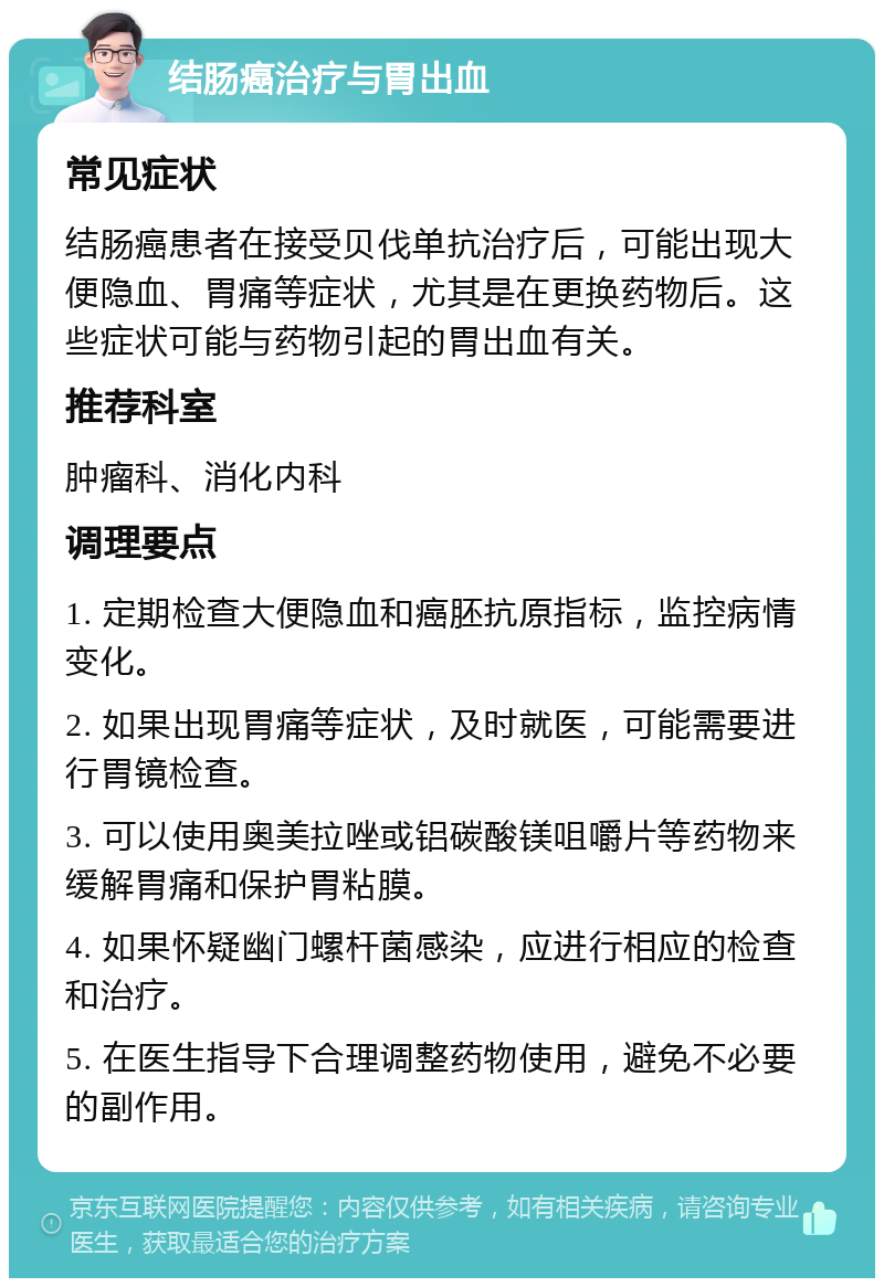 结肠癌治疗与胃出血 常见症状 结肠癌患者在接受贝伐单抗治疗后，可能出现大便隐血、胃痛等症状，尤其是在更换药物后。这些症状可能与药物引起的胃出血有关。 推荐科室 肿瘤科、消化内科 调理要点 1. 定期检查大便隐血和癌胚抗原指标，监控病情变化。 2. 如果出现胃痛等症状，及时就医，可能需要进行胃镜检查。 3. 可以使用奥美拉唑或铝碳酸镁咀嚼片等药物来缓解胃痛和保护胃粘膜。 4. 如果怀疑幽门螺杆菌感染，应进行相应的检查和治疗。 5. 在医生指导下合理调整药物使用，避免不必要的副作用。