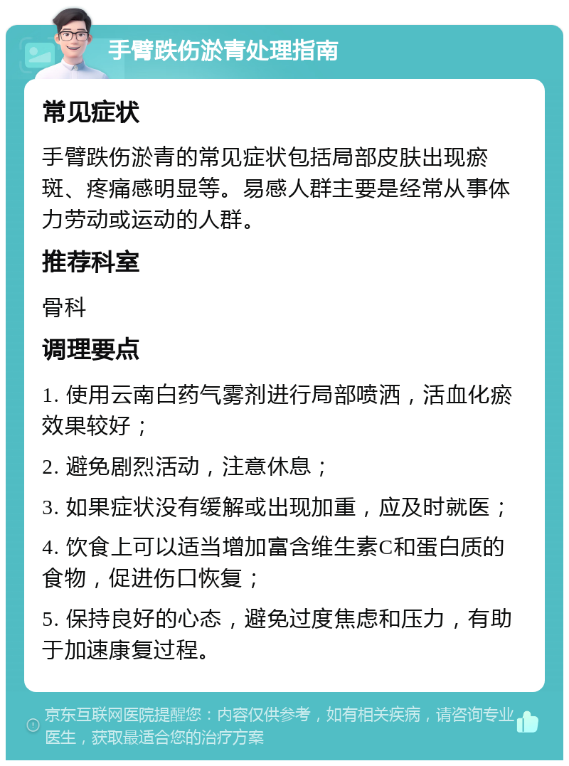 手臂跌伤淤青处理指南 常见症状 手臂跌伤淤青的常见症状包括局部皮肤出现瘀斑、疼痛感明显等。易感人群主要是经常从事体力劳动或运动的人群。 推荐科室 骨科 调理要点 1. 使用云南白药气雾剂进行局部喷洒，活血化瘀效果较好； 2. 避免剧烈活动，注意休息； 3. 如果症状没有缓解或出现加重，应及时就医； 4. 饮食上可以适当增加富含维生素C和蛋白质的食物，促进伤口恢复； 5. 保持良好的心态，避免过度焦虑和压力，有助于加速康复过程。