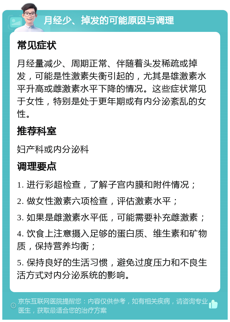 月经少、掉发的可能原因与调理 常见症状 月经量减少、周期正常、伴随着头发稀疏或掉发，可能是性激素失衡引起的，尤其是雄激素水平升高或雌激素水平下降的情况。这些症状常见于女性，特别是处于更年期或有内分泌紊乱的女性。 推荐科室 妇产科或内分泌科 调理要点 1. 进行彩超检查，了解子宫内膜和附件情况； 2. 做女性激素六项检查，评估激素水平； 3. 如果是雌激素水平低，可能需要补充雌激素； 4. 饮食上注意摄入足够的蛋白质、维生素和矿物质，保持营养均衡； 5. 保持良好的生活习惯，避免过度压力和不良生活方式对内分泌系统的影响。