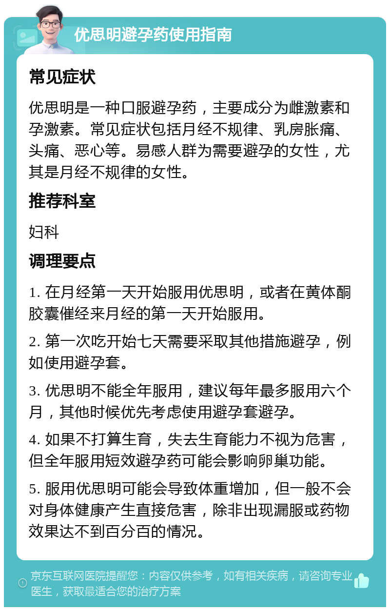 优思明避孕药使用指南 常见症状 优思明是一种口服避孕药，主要成分为雌激素和孕激素。常见症状包括月经不规律、乳房胀痛、头痛、恶心等。易感人群为需要避孕的女性，尤其是月经不规律的女性。 推荐科室 妇科 调理要点 1. 在月经第一天开始服用优思明，或者在黄体酮胶囊催经来月经的第一天开始服用。 2. 第一次吃开始七天需要采取其他措施避孕，例如使用避孕套。 3. 优思明不能全年服用，建议每年最多服用六个月，其他时候优先考虑使用避孕套避孕。 4. 如果不打算生育，失去生育能力不视为危害，但全年服用短效避孕药可能会影响卵巢功能。 5. 服用优思明可能会导致体重增加，但一般不会对身体健康产生直接危害，除非出现漏服或药物效果达不到百分百的情况。