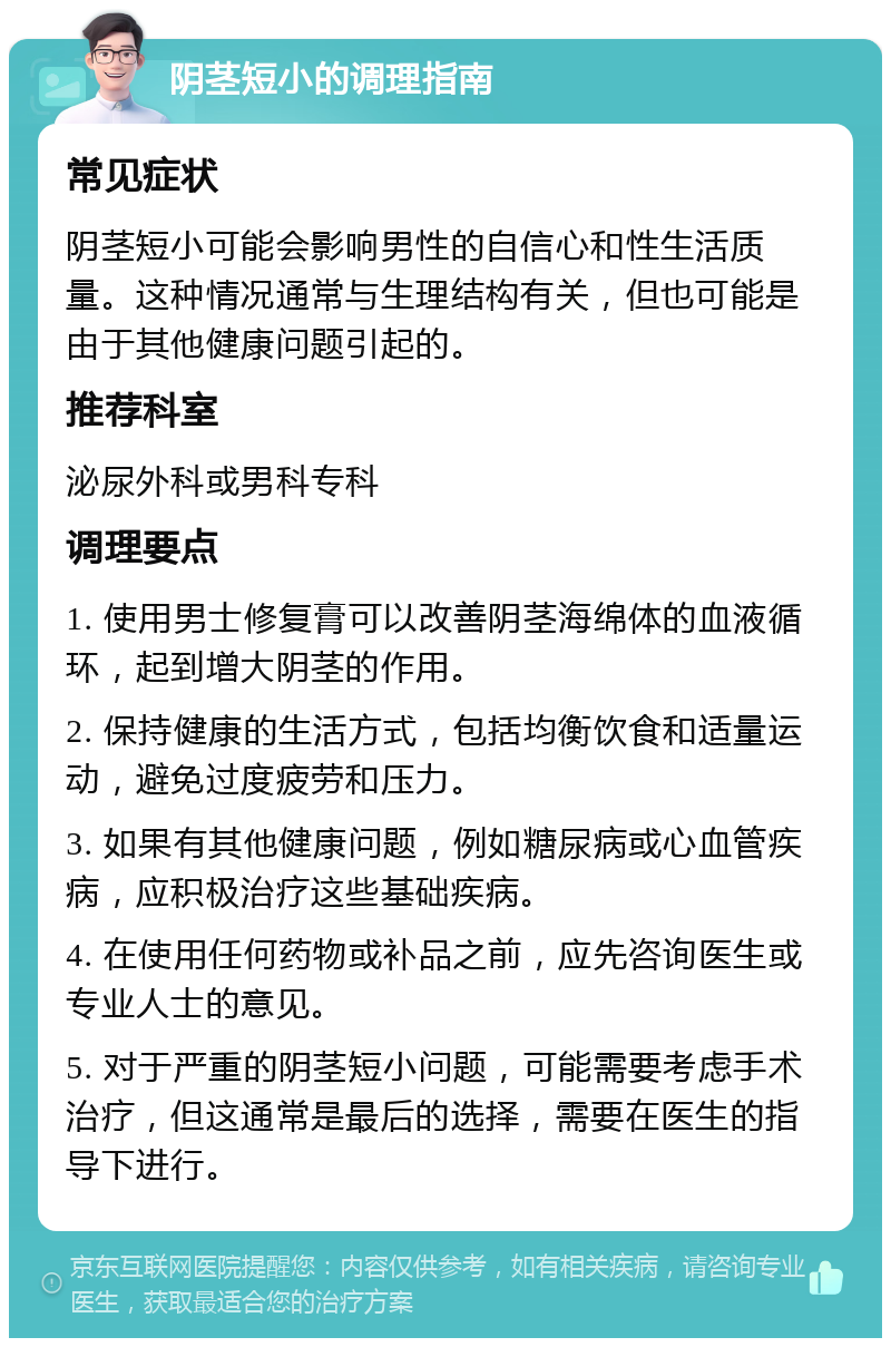 阴茎短小的调理指南 常见症状 阴茎短小可能会影响男性的自信心和性生活质量。这种情况通常与生理结构有关，但也可能是由于其他健康问题引起的。 推荐科室 泌尿外科或男科专科 调理要点 1. 使用男士修复膏可以改善阴茎海绵体的血液循环，起到增大阴茎的作用。 2. 保持健康的生活方式，包括均衡饮食和适量运动，避免过度疲劳和压力。 3. 如果有其他健康问题，例如糖尿病或心血管疾病，应积极治疗这些基础疾病。 4. 在使用任何药物或补品之前，应先咨询医生或专业人士的意见。 5. 对于严重的阴茎短小问题，可能需要考虑手术治疗，但这通常是最后的选择，需要在医生的指导下进行。