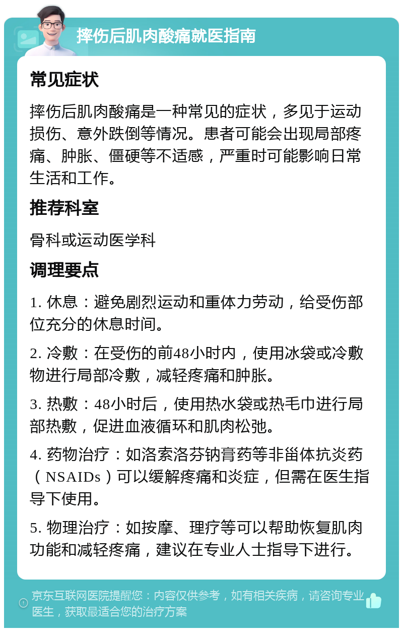 摔伤后肌肉酸痛就医指南 常见症状 摔伤后肌肉酸痛是一种常见的症状，多见于运动损伤、意外跌倒等情况。患者可能会出现局部疼痛、肿胀、僵硬等不适感，严重时可能影响日常生活和工作。 推荐科室 骨科或运动医学科 调理要点 1. 休息：避免剧烈运动和重体力劳动，给受伤部位充分的休息时间。 2. 冷敷：在受伤的前48小时内，使用冰袋或冷敷物进行局部冷敷，减轻疼痛和肿胀。 3. 热敷：48小时后，使用热水袋或热毛巾进行局部热敷，促进血液循环和肌肉松弛。 4. 药物治疗：如洛索洛芬钠膏药等非甾体抗炎药（NSAIDs）可以缓解疼痛和炎症，但需在医生指导下使用。 5. 物理治疗：如按摩、理疗等可以帮助恢复肌肉功能和减轻疼痛，建议在专业人士指导下进行。