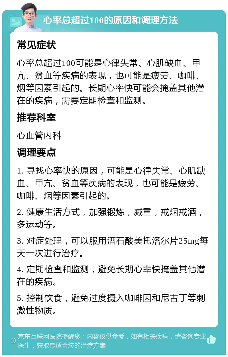 心率总超过100的原因和调理方法 常见症状 心率总超过100可能是心律失常、心肌缺血、甲亢、贫血等疾病的表现，也可能是疲劳、咖啡、烟等因素引起的。长期心率快可能会掩盖其他潜在的疾病，需要定期检查和监测。 推荐科室 心血管内科 调理要点 1. 寻找心率快的原因，可能是心律失常、心肌缺血、甲亢、贫血等疾病的表现，也可能是疲劳、咖啡、烟等因素引起的。 2. 健康生活方式，加强锻炼，减重，戒烟戒酒，多运动等。 3. 对症处理，可以服用酒石酸美托洛尔片25mg每天一次进行治疗。 4. 定期检查和监测，避免长期心率快掩盖其他潜在的疾病。 5. 控制饮食，避免过度摄入咖啡因和尼古丁等刺激性物质。