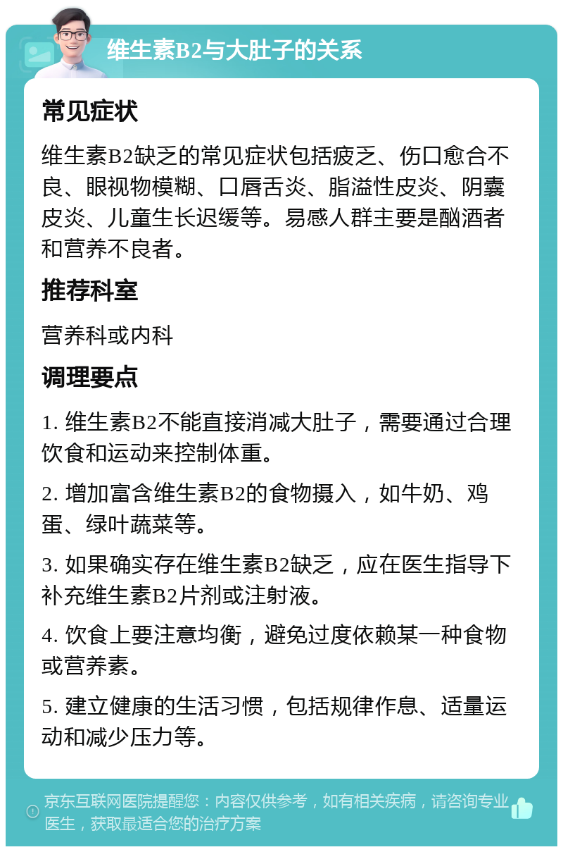 维生素B2与大肚子的关系 常见症状 维生素B2缺乏的常见症状包括疲乏、伤口愈合不良、眼视物模糊、口唇舌炎、脂溢性皮炎、阴囊皮炎、儿童生长迟缓等。易感人群主要是酗酒者和营养不良者。 推荐科室 营养科或内科 调理要点 1. 维生素B2不能直接消减大肚子，需要通过合理饮食和运动来控制体重。 2. 增加富含维生素B2的食物摄入，如牛奶、鸡蛋、绿叶蔬菜等。 3. 如果确实存在维生素B2缺乏，应在医生指导下补充维生素B2片剂或注射液。 4. 饮食上要注意均衡，避免过度依赖某一种食物或营养素。 5. 建立健康的生活习惯，包括规律作息、适量运动和减少压力等。