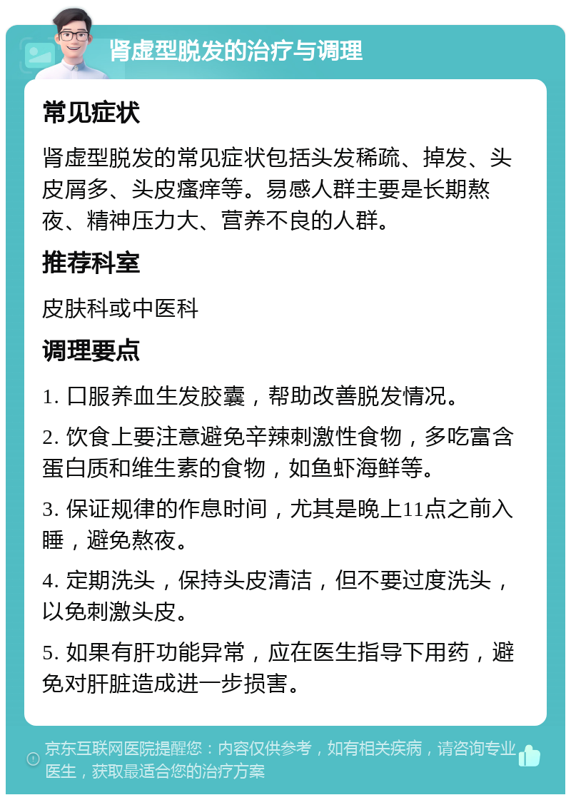 肾虚型脱发的治疗与调理 常见症状 肾虚型脱发的常见症状包括头发稀疏、掉发、头皮屑多、头皮瘙痒等。易感人群主要是长期熬夜、精神压力大、营养不良的人群。 推荐科室 皮肤科或中医科 调理要点 1. 口服养血生发胶囊，帮助改善脱发情况。 2. 饮食上要注意避免辛辣刺激性食物，多吃富含蛋白质和维生素的食物，如鱼虾海鲜等。 3. 保证规律的作息时间，尤其是晚上11点之前入睡，避免熬夜。 4. 定期洗头，保持头皮清洁，但不要过度洗头，以免刺激头皮。 5. 如果有肝功能异常，应在医生指导下用药，避免对肝脏造成进一步损害。