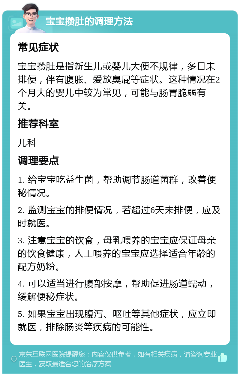 宝宝攒肚的调理方法 常见症状 宝宝攒肚是指新生儿或婴儿大便不规律，多日未排便，伴有腹胀、爱放臭屁等症状。这种情况在2个月大的婴儿中较为常见，可能与肠胃脆弱有关。 推荐科室 儿科 调理要点 1. 给宝宝吃益生菌，帮助调节肠道菌群，改善便秘情况。 2. 监测宝宝的排便情况，若超过6天未排便，应及时就医。 3. 注意宝宝的饮食，母乳喂养的宝宝应保证母亲的饮食健康，人工喂养的宝宝应选择适合年龄的配方奶粉。 4. 可以适当进行腹部按摩，帮助促进肠道蠕动，缓解便秘症状。 5. 如果宝宝出现腹泻、呕吐等其他症状，应立即就医，排除肠炎等疾病的可能性。