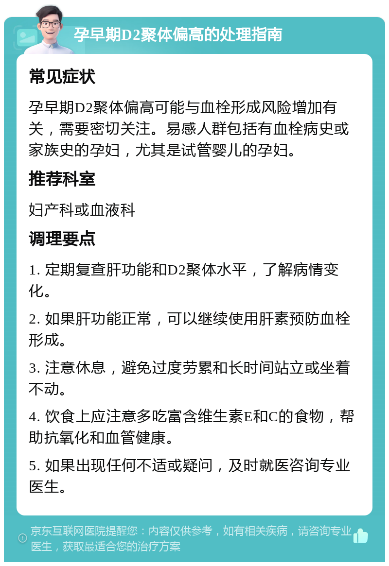 孕早期D2聚体偏高的处理指南 常见症状 孕早期D2聚体偏高可能与血栓形成风险增加有关，需要密切关注。易感人群包括有血栓病史或家族史的孕妇，尤其是试管婴儿的孕妇。 推荐科室 妇产科或血液科 调理要点 1. 定期复查肝功能和D2聚体水平，了解病情变化。 2. 如果肝功能正常，可以继续使用肝素预防血栓形成。 3. 注意休息，避免过度劳累和长时间站立或坐着不动。 4. 饮食上应注意多吃富含维生素E和C的食物，帮助抗氧化和血管健康。 5. 如果出现任何不适或疑问，及时就医咨询专业医生。