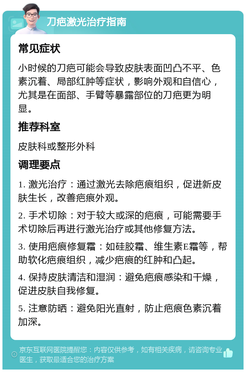 刀疤激光治疗指南 常见症状 小时候的刀疤可能会导致皮肤表面凹凸不平、色素沉着、局部红肿等症状，影响外观和自信心，尤其是在面部、手臂等暴露部位的刀疤更为明显。 推荐科室 皮肤科或整形外科 调理要点 1. 激光治疗：通过激光去除疤痕组织，促进新皮肤生长，改善疤痕外观。 2. 手术切除：对于较大或深的疤痕，可能需要手术切除后再进行激光治疗或其他修复方法。 3. 使用疤痕修复霜：如硅胶霜、维生素E霜等，帮助软化疤痕组织，减少疤痕的红肿和凸起。 4. 保持皮肤清洁和湿润：避免疤痕感染和干燥，促进皮肤自我修复。 5. 注意防晒：避免阳光直射，防止疤痕色素沉着加深。