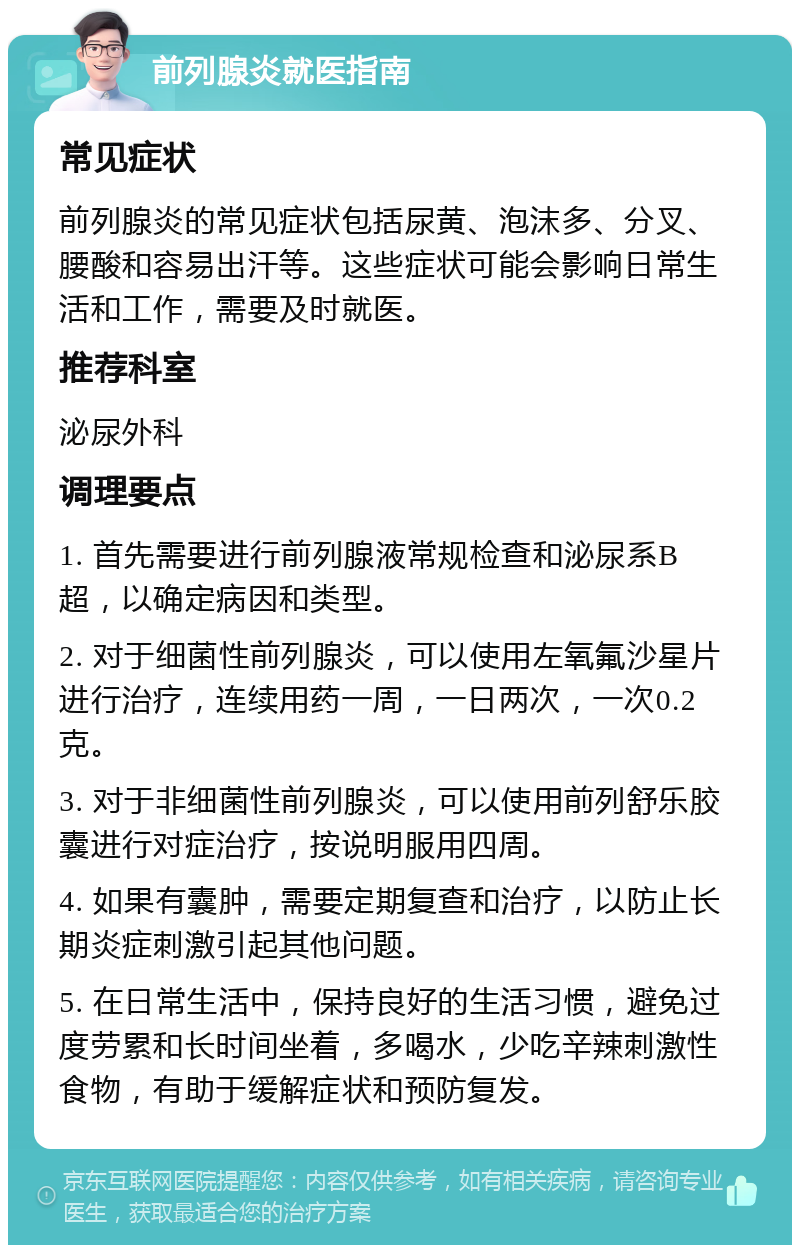 前列腺炎就医指南 常见症状 前列腺炎的常见症状包括尿黄、泡沫多、分叉、腰酸和容易出汗等。这些症状可能会影响日常生活和工作，需要及时就医。 推荐科室 泌尿外科 调理要点 1. 首先需要进行前列腺液常规检查和泌尿系B超，以确定病因和类型。 2. 对于细菌性前列腺炎，可以使用左氧氟沙星片进行治疗，连续用药一周，一日两次，一次0.2克。 3. 对于非细菌性前列腺炎，可以使用前列舒乐胶囊进行对症治疗，按说明服用四周。 4. 如果有囊肿，需要定期复查和治疗，以防止长期炎症刺激引起其他问题。 5. 在日常生活中，保持良好的生活习惯，避免过度劳累和长时间坐着，多喝水，少吃辛辣刺激性食物，有助于缓解症状和预防复发。