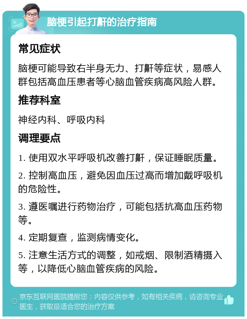 脑梗引起打鼾的治疗指南 常见症状 脑梗可能导致右半身无力、打鼾等症状，易感人群包括高血压患者等心脑血管疾病高风险人群。 推荐科室 神经内科、呼吸内科 调理要点 1. 使用双水平呼吸机改善打鼾，保证睡眠质量。 2. 控制高血压，避免因血压过高而增加戴呼吸机的危险性。 3. 遵医嘱进行药物治疗，可能包括抗高血压药物等。 4. 定期复查，监测病情变化。 5. 注意生活方式的调整，如戒烟、限制酒精摄入等，以降低心脑血管疾病的风险。