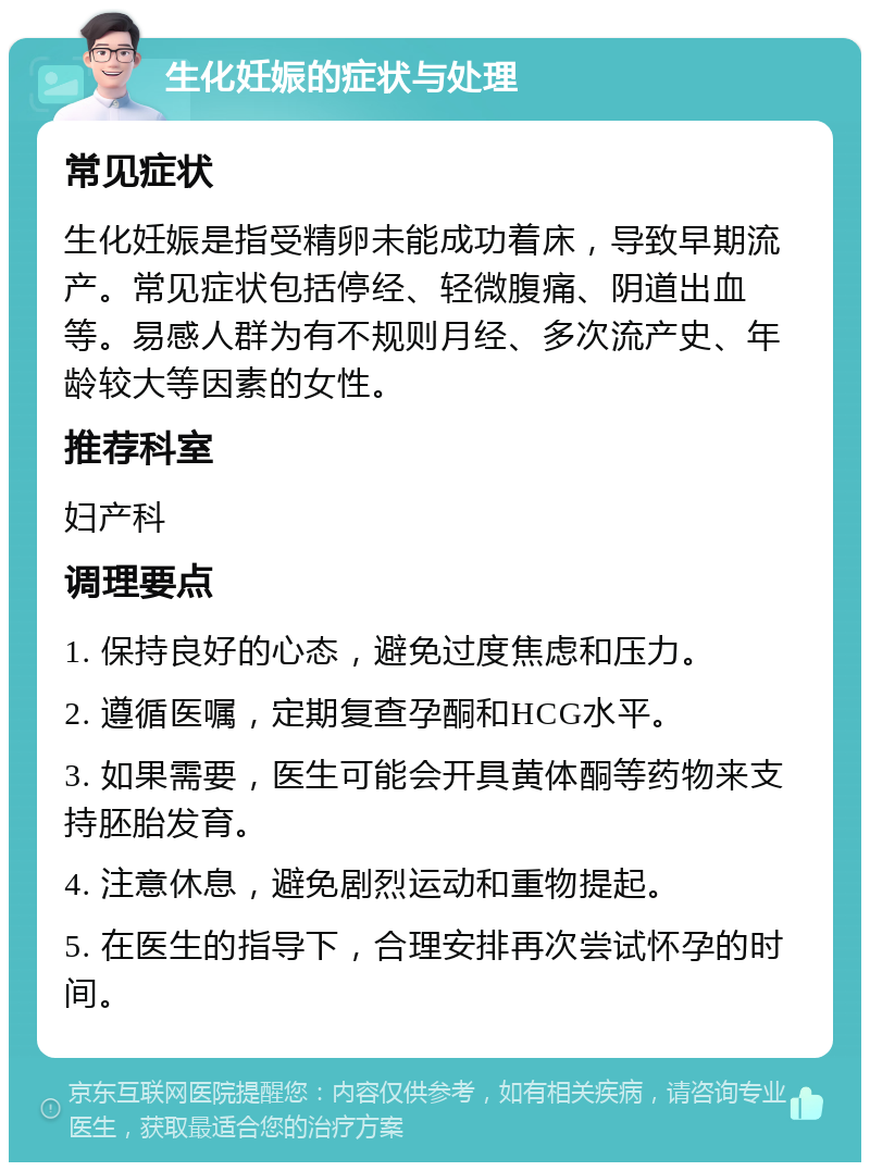 生化妊娠的症状与处理 常见症状 生化妊娠是指受精卵未能成功着床，导致早期流产。常见症状包括停经、轻微腹痛、阴道出血等。易感人群为有不规则月经、多次流产史、年龄较大等因素的女性。 推荐科室 妇产科 调理要点 1. 保持良好的心态，避免过度焦虑和压力。 2. 遵循医嘱，定期复查孕酮和HCG水平。 3. 如果需要，医生可能会开具黄体酮等药物来支持胚胎发育。 4. 注意休息，避免剧烈运动和重物提起。 5. 在医生的指导下，合理安排再次尝试怀孕的时间。