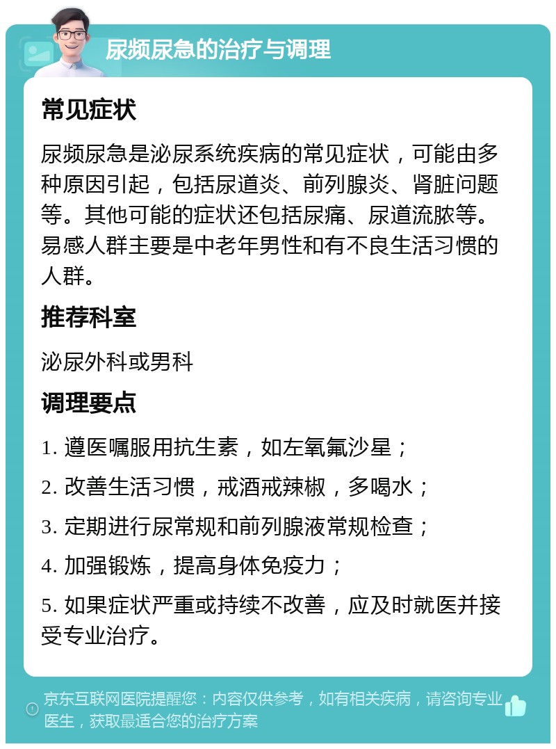 尿频尿急的治疗与调理 常见症状 尿频尿急是泌尿系统疾病的常见症状，可能由多种原因引起，包括尿道炎、前列腺炎、肾脏问题等。其他可能的症状还包括尿痛、尿道流脓等。易感人群主要是中老年男性和有不良生活习惯的人群。 推荐科室 泌尿外科或男科 调理要点 1. 遵医嘱服用抗生素，如左氧氟沙星； 2. 改善生活习惯，戒酒戒辣椒，多喝水； 3. 定期进行尿常规和前列腺液常规检查； 4. 加强锻炼，提高身体免疫力； 5. 如果症状严重或持续不改善，应及时就医并接受专业治疗。