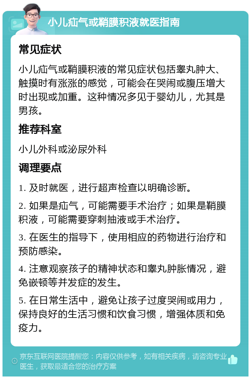 小儿疝气或鞘膜积液就医指南 常见症状 小儿疝气或鞘膜积液的常见症状包括睾丸肿大、触摸时有涨涨的感觉，可能会在哭闹或腹压增大时出现或加重。这种情况多见于婴幼儿，尤其是男孩。 推荐科室 小儿外科或泌尿外科 调理要点 1. 及时就医，进行超声检查以明确诊断。 2. 如果是疝气，可能需要手术治疗；如果是鞘膜积液，可能需要穿刺抽液或手术治疗。 3. 在医生的指导下，使用相应的药物进行治疗和预防感染。 4. 注意观察孩子的精神状态和睾丸肿胀情况，避免嵌顿等并发症的发生。 5. 在日常生活中，避免让孩子过度哭闹或用力，保持良好的生活习惯和饮食习惯，增强体质和免疫力。