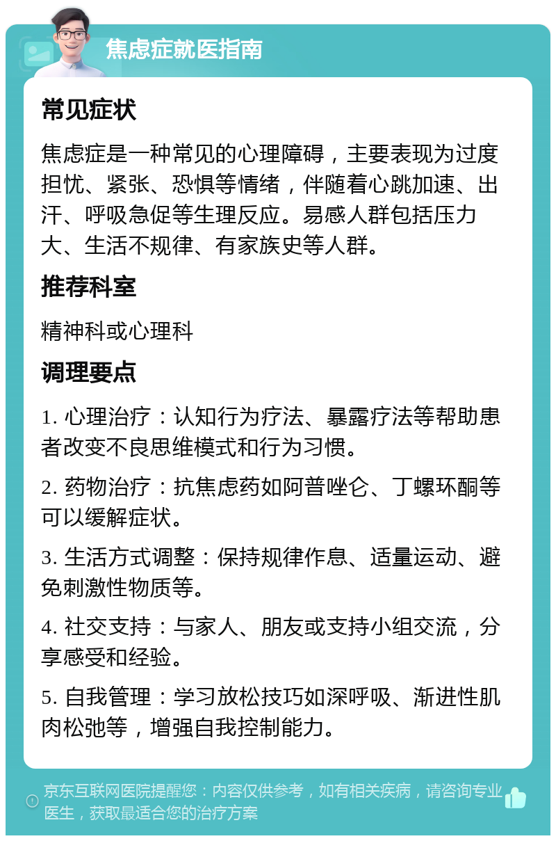 焦虑症就医指南 常见症状 焦虑症是一种常见的心理障碍，主要表现为过度担忧、紧张、恐惧等情绪，伴随着心跳加速、出汗、呼吸急促等生理反应。易感人群包括压力大、生活不规律、有家族史等人群。 推荐科室 精神科或心理科 调理要点 1. 心理治疗：认知行为疗法、暴露疗法等帮助患者改变不良思维模式和行为习惯。 2. 药物治疗：抗焦虑药如阿普唑仑、丁螺环酮等可以缓解症状。 3. 生活方式调整：保持规律作息、适量运动、避免刺激性物质等。 4. 社交支持：与家人、朋友或支持小组交流，分享感受和经验。 5. 自我管理：学习放松技巧如深呼吸、渐进性肌肉松弛等，增强自我控制能力。