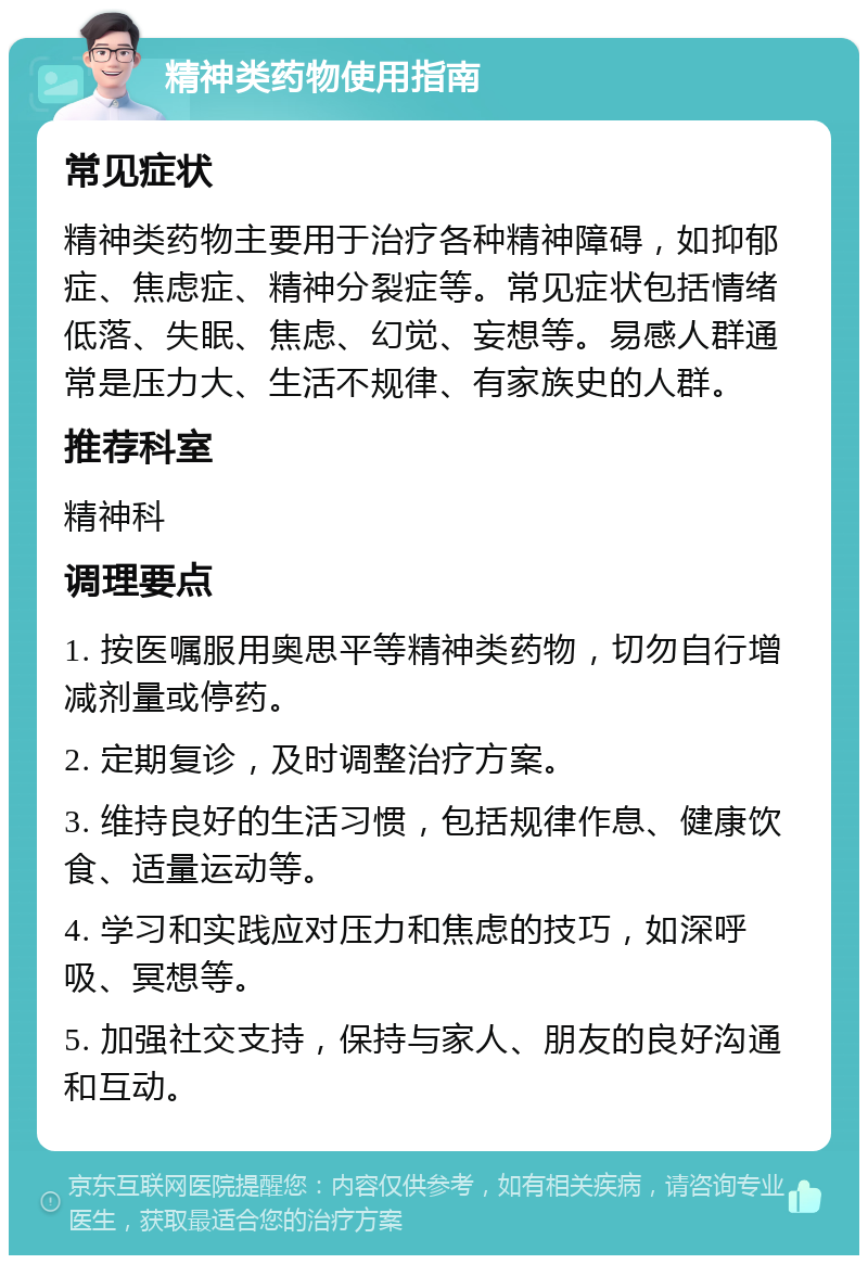 精神类药物使用指南 常见症状 精神类药物主要用于治疗各种精神障碍，如抑郁症、焦虑症、精神分裂症等。常见症状包括情绪低落、失眠、焦虑、幻觉、妄想等。易感人群通常是压力大、生活不规律、有家族史的人群。 推荐科室 精神科 调理要点 1. 按医嘱服用奥思平等精神类药物，切勿自行增减剂量或停药。 2. 定期复诊，及时调整治疗方案。 3. 维持良好的生活习惯，包括规律作息、健康饮食、适量运动等。 4. 学习和实践应对压力和焦虑的技巧，如深呼吸、冥想等。 5. 加强社交支持，保持与家人、朋友的良好沟通和互动。