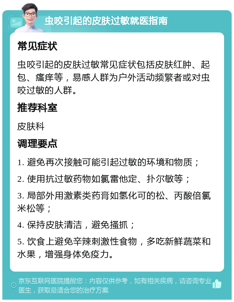 虫咬引起的皮肤过敏就医指南 常见症状 虫咬引起的皮肤过敏常见症状包括皮肤红肿、起包、瘙痒等，易感人群为户外活动频繁者或对虫咬过敏的人群。 推荐科室 皮肤科 调理要点 1. 避免再次接触可能引起过敏的环境和物质； 2. 使用抗过敏药物如氯雷他定、扑尔敏等； 3. 局部外用激素类药膏如氢化可的松、丙酸倍氯米松等； 4. 保持皮肤清洁，避免搔抓； 5. 饮食上避免辛辣刺激性食物，多吃新鲜蔬菜和水果，增强身体免疫力。