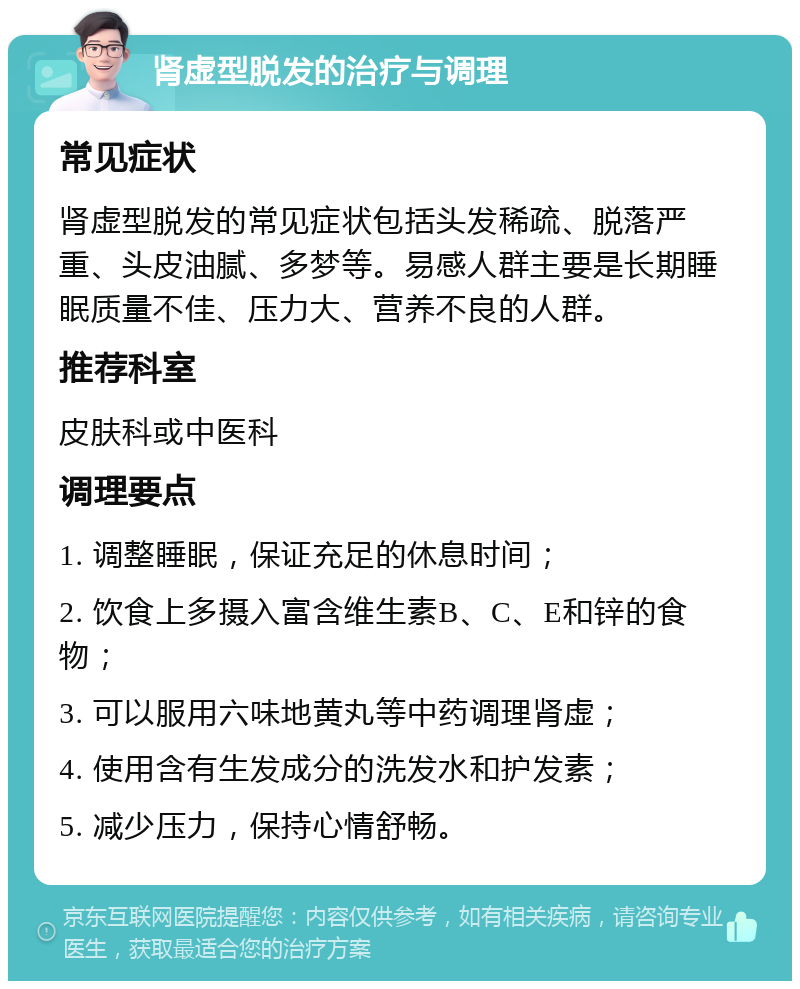 肾虚型脱发的治疗与调理 常见症状 肾虚型脱发的常见症状包括头发稀疏、脱落严重、头皮油腻、多梦等。易感人群主要是长期睡眠质量不佳、压力大、营养不良的人群。 推荐科室 皮肤科或中医科 调理要点 1. 调整睡眠，保证充足的休息时间； 2. 饮食上多摄入富含维生素B、C、E和锌的食物； 3. 可以服用六味地黄丸等中药调理肾虚； 4. 使用含有生发成分的洗发水和护发素； 5. 减少压力，保持心情舒畅。