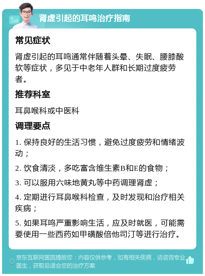 肾虚引起的耳鸣治疗指南 常见症状 肾虚引起的耳鸣通常伴随着头晕、失眠、腰膝酸软等症状，多见于中老年人群和长期过度疲劳者。 推荐科室 耳鼻喉科或中医科 调理要点 1. 保持良好的生活习惯，避免过度疲劳和情绪波动； 2. 饮食清淡，多吃富含维生素B和E的食物； 3. 可以服用六味地黄丸等中药调理肾虚； 4. 定期进行耳鼻喉科检查，及时发现和治疗相关疾病； 5. 如果耳鸣严重影响生活，应及时就医，可能需要使用一些西药如甲磺酸倍他司汀等进行治疗。