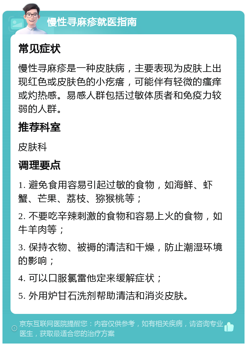 慢性寻麻疹就医指南 常见症状 慢性寻麻疹是一种皮肤病，主要表现为皮肤上出现红色或皮肤色的小疙瘩，可能伴有轻微的瘙痒或灼热感。易感人群包括过敏体质者和免疫力较弱的人群。 推荐科室 皮肤科 调理要点 1. 避免食用容易引起过敏的食物，如海鲜、虾蟹、芒果、荔枝、猕猴桃等； 2. 不要吃辛辣刺激的食物和容易上火的食物，如牛羊肉等； 3. 保持衣物、被褥的清洁和干燥，防止潮湿环境的影响； 4. 可以口服氯雷他定来缓解症状； 5. 外用炉甘石洗剂帮助清洁和消炎皮肤。