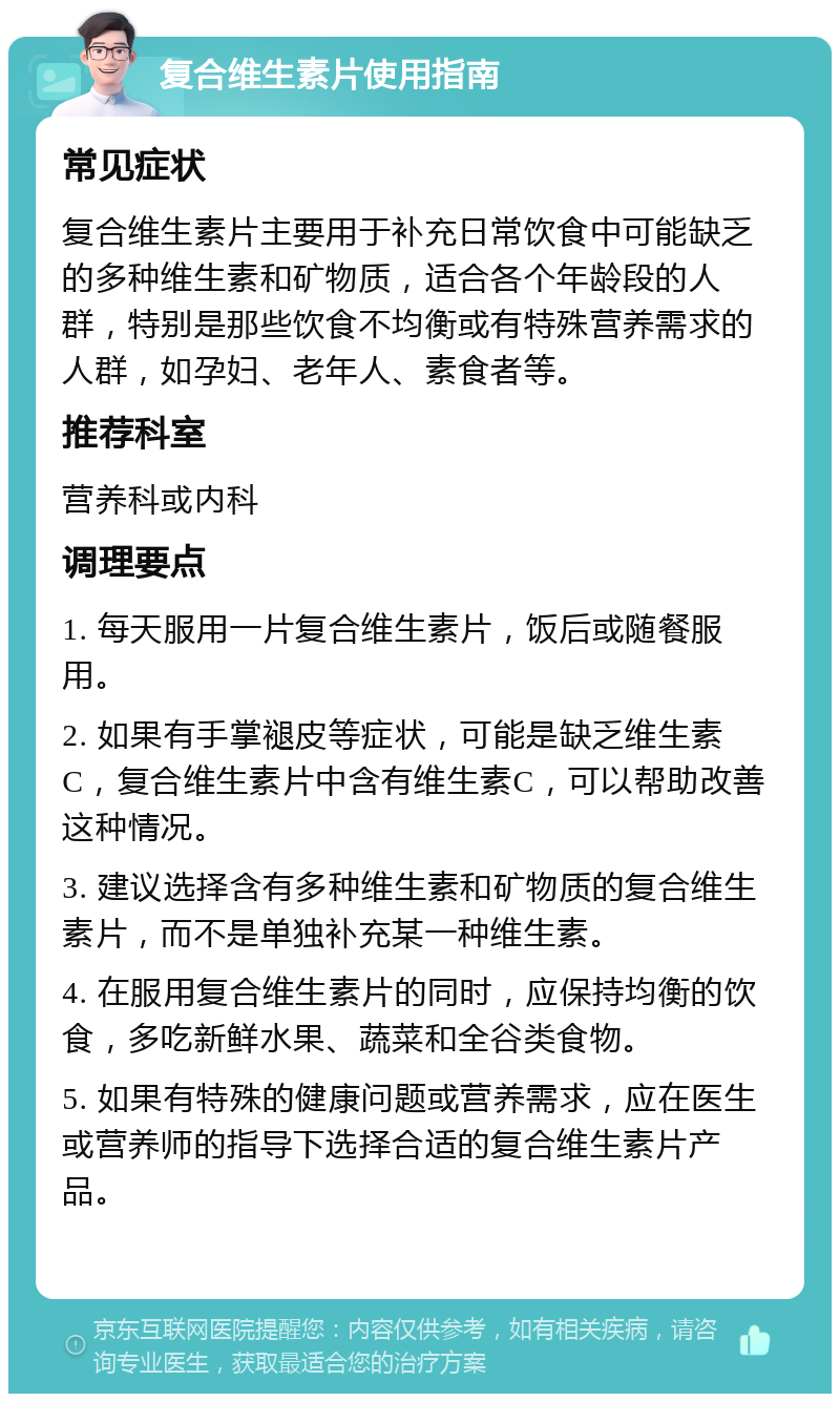 复合维生素片使用指南 常见症状 复合维生素片主要用于补充日常饮食中可能缺乏的多种维生素和矿物质，适合各个年龄段的人群，特别是那些饮食不均衡或有特殊营养需求的人群，如孕妇、老年人、素食者等。 推荐科室 营养科或内科 调理要点 1. 每天服用一片复合维生素片，饭后或随餐服用。 2. 如果有手掌褪皮等症状，可能是缺乏维生素C，复合维生素片中含有维生素C，可以帮助改善这种情况。 3. 建议选择含有多种维生素和矿物质的复合维生素片，而不是单独补充某一种维生素。 4. 在服用复合维生素片的同时，应保持均衡的饮食，多吃新鲜水果、蔬菜和全谷类食物。 5. 如果有特殊的健康问题或营养需求，应在医生或营养师的指导下选择合适的复合维生素片产品。