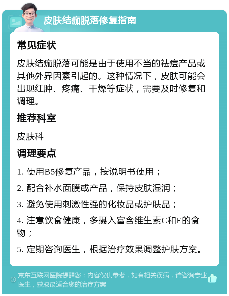 皮肤结痂脱落修复指南 常见症状 皮肤结痂脱落可能是由于使用不当的祛痘产品或其他外界因素引起的。这种情况下，皮肤可能会出现红肿、疼痛、干燥等症状，需要及时修复和调理。 推荐科室 皮肤科 调理要点 1. 使用B5修复产品，按说明书使用； 2. 配合补水面膜或产品，保持皮肤湿润； 3. 避免使用刺激性强的化妆品或护肤品； 4. 注意饮食健康，多摄入富含维生素C和E的食物； 5. 定期咨询医生，根据治疗效果调整护肤方案。