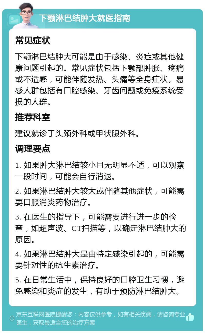 下颚淋巴结肿大就医指南 常见症状 下颚淋巴结肿大可能是由于感染、炎症或其他健康问题引起的。常见症状包括下颚部肿胀、疼痛或不适感，可能伴随发热、头痛等全身症状。易感人群包括有口腔感染、牙齿问题或免疫系统受损的人群。 推荐科室 建议就诊于头颈外科或甲状腺外科。 调理要点 1. 如果肿大淋巴结较小且无明显不适，可以观察一段时间，可能会自行消退。 2. 如果淋巴结肿大较大或伴随其他症状，可能需要口服消炎药物治疗。 3. 在医生的指导下，可能需要进行进一步的检查，如超声波、CT扫描等，以确定淋巴结肿大的原因。 4. 如果淋巴结肿大是由特定感染引起的，可能需要针对性的抗生素治疗。 5. 在日常生活中，保持良好的口腔卫生习惯，避免感染和炎症的发生，有助于预防淋巴结肿大。