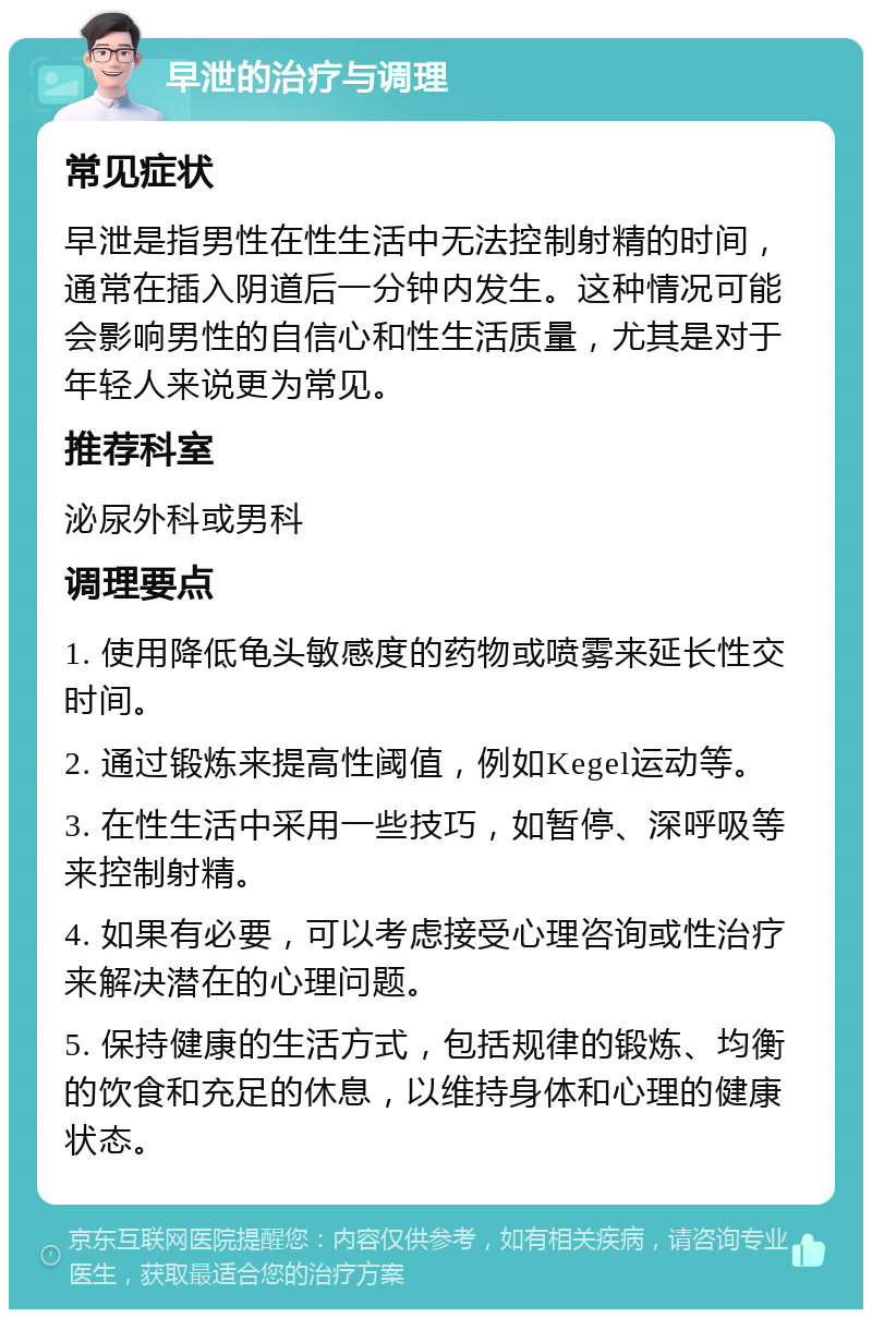 早泄的治疗与调理 常见症状 早泄是指男性在性生活中无法控制射精的时间，通常在插入阴道后一分钟内发生。这种情况可能会影响男性的自信心和性生活质量，尤其是对于年轻人来说更为常见。 推荐科室 泌尿外科或男科 调理要点 1. 使用降低龟头敏感度的药物或喷雾来延长性交时间。 2. 通过锻炼来提高性阈值，例如Kegel运动等。 3. 在性生活中采用一些技巧，如暂停、深呼吸等来控制射精。 4. 如果有必要，可以考虑接受心理咨询或性治疗来解决潜在的心理问题。 5. 保持健康的生活方式，包括规律的锻炼、均衡的饮食和充足的休息，以维持身体和心理的健康状态。