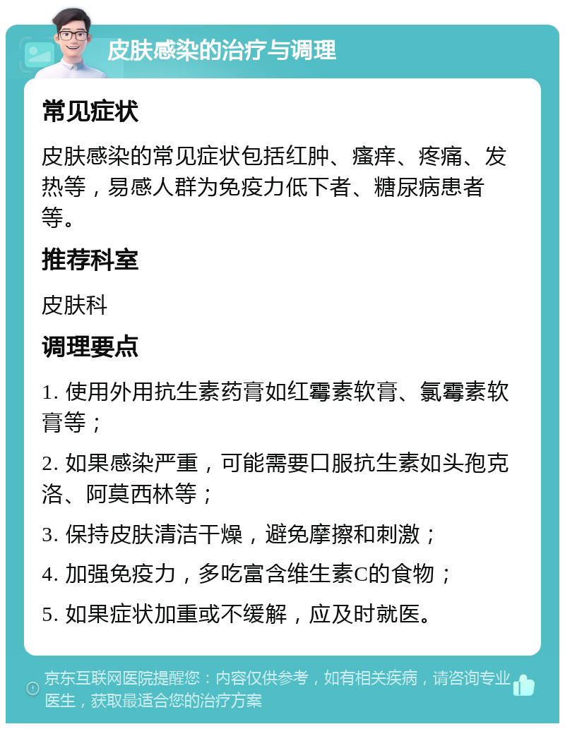 皮肤感染的治疗与调理 常见症状 皮肤感染的常见症状包括红肿、瘙痒、疼痛、发热等，易感人群为免疫力低下者、糖尿病患者等。 推荐科室 皮肤科 调理要点 1. 使用外用抗生素药膏如红霉素软膏、氯霉素软膏等； 2. 如果感染严重，可能需要口服抗生素如头孢克洛、阿莫西林等； 3. 保持皮肤清洁干燥，避免摩擦和刺激； 4. 加强免疫力，多吃富含维生素C的食物； 5. 如果症状加重或不缓解，应及时就医。