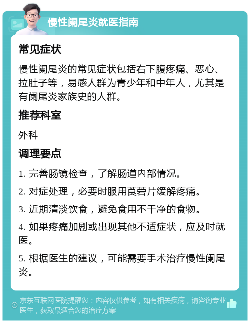 慢性阑尾炎就医指南 常见症状 慢性阑尾炎的常见症状包括右下腹疼痛、恶心、拉肚子等，易感人群为青少年和中年人，尤其是有阑尾炎家族史的人群。 推荐科室 外科 调理要点 1. 完善肠镜检查，了解肠道内部情况。 2. 对症处理，必要时服用莨菪片缓解疼痛。 3. 近期清淡饮食，避免食用不干净的食物。 4. 如果疼痛加剧或出现其他不适症状，应及时就医。 5. 根据医生的建议，可能需要手术治疗慢性阑尾炎。