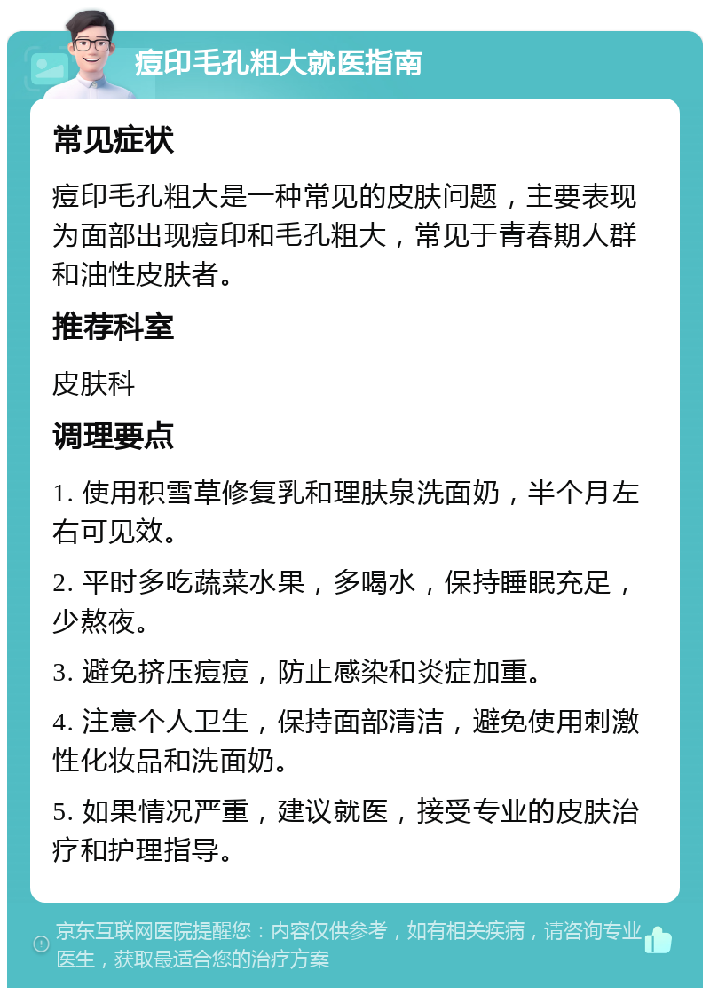 痘印毛孔粗大就医指南 常见症状 痘印毛孔粗大是一种常见的皮肤问题，主要表现为面部出现痘印和毛孔粗大，常见于青春期人群和油性皮肤者。 推荐科室 皮肤科 调理要点 1. 使用积雪草修复乳和理肤泉洗面奶，半个月左右可见效。 2. 平时多吃蔬菜水果，多喝水，保持睡眠充足，少熬夜。 3. 避免挤压痘痘，防止感染和炎症加重。 4. 注意个人卫生，保持面部清洁，避免使用刺激性化妆品和洗面奶。 5. 如果情况严重，建议就医，接受专业的皮肤治疗和护理指导。