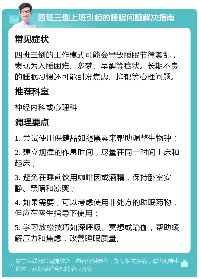 四班三倒上班引起的睡眠问题解决指南 常见症状 四班三倒的工作模式可能会导致睡眠节律紊乱，表现为入睡困难、多梦、早醒等症状。长期不良的睡眠习惯还可能引发焦虑、抑郁等心理问题。 推荐科室 神经内科或心理科 调理要点 1. 尝试使用保健品如褪黑素来帮助调整生物钟； 2. 建立规律的作息时间，尽量在同一时间上床和起床； 3. 避免在睡前饮用咖啡因或酒精，保持卧室安静、黑暗和凉爽； 4. 如果需要，可以考虑使用非处方的助眠药物，但应在医生指导下使用； 5. 学习放松技巧如深呼吸、冥想或瑜伽，帮助缓解压力和焦虑，改善睡眠质量。