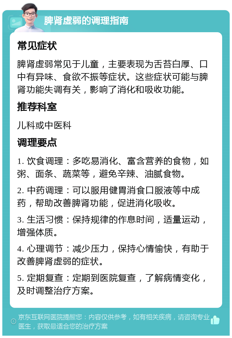 脾肾虚弱的调理指南 常见症状 脾肾虚弱常见于儿童，主要表现为舌苔白厚、口中有异味、食欲不振等症状。这些症状可能与脾肾功能失调有关，影响了消化和吸收功能。 推荐科室 儿科或中医科 调理要点 1. 饮食调理：多吃易消化、富含营养的食物，如粥、面条、蔬菜等，避免辛辣、油腻食物。 2. 中药调理：可以服用健胃消食口服液等中成药，帮助改善脾肾功能，促进消化吸收。 3. 生活习惯：保持规律的作息时间，适量运动，增强体质。 4. 心理调节：减少压力，保持心情愉快，有助于改善脾肾虚弱的症状。 5. 定期复查：定期到医院复查，了解病情变化，及时调整治疗方案。