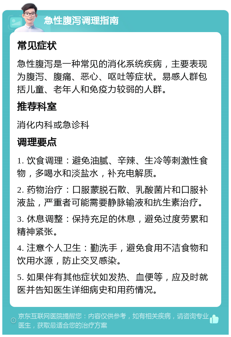 急性腹泻调理指南 常见症状 急性腹泻是一种常见的消化系统疾病，主要表现为腹泻、腹痛、恶心、呕吐等症状。易感人群包括儿童、老年人和免疫力较弱的人群。 推荐科室 消化内科或急诊科 调理要点 1. 饮食调理：避免油腻、辛辣、生冷等刺激性食物，多喝水和淡盐水，补充电解质。 2. 药物治疗：口服蒙脱石散、乳酸菌片和口服补液盐，严重者可能需要静脉输液和抗生素治疗。 3. 休息调整：保持充足的休息，避免过度劳累和精神紧张。 4. 注意个人卫生：勤洗手，避免食用不洁食物和饮用水源，防止交叉感染。 5. 如果伴有其他症状如发热、血便等，应及时就医并告知医生详细病史和用药情况。