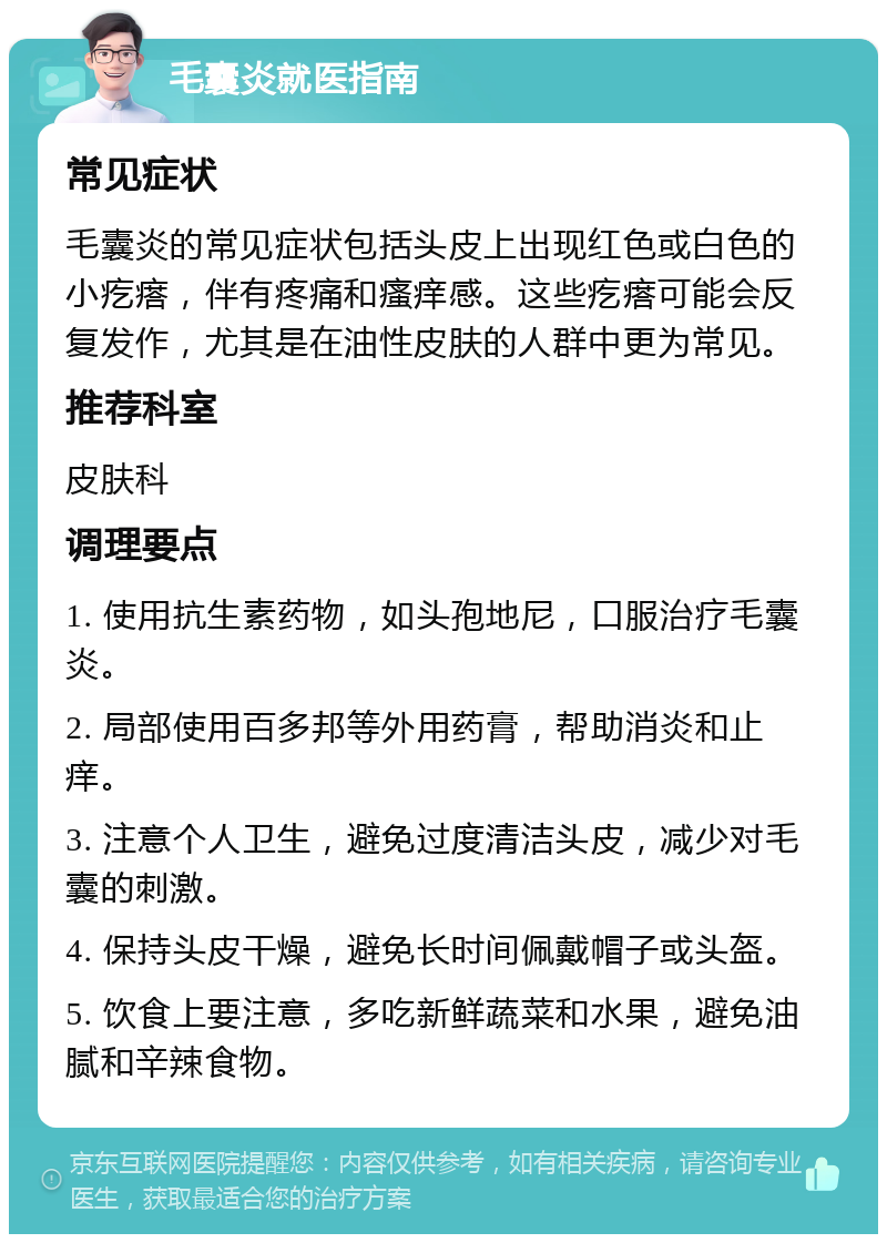 毛囊炎就医指南 常见症状 毛囊炎的常见症状包括头皮上出现红色或白色的小疙瘩，伴有疼痛和瘙痒感。这些疙瘩可能会反复发作，尤其是在油性皮肤的人群中更为常见。 推荐科室 皮肤科 调理要点 1. 使用抗生素药物，如头孢地尼，口服治疗毛囊炎。 2. 局部使用百多邦等外用药膏，帮助消炎和止痒。 3. 注意个人卫生，避免过度清洁头皮，减少对毛囊的刺激。 4. 保持头皮干燥，避免长时间佩戴帽子或头盔。 5. 饮食上要注意，多吃新鲜蔬菜和水果，避免油腻和辛辣食物。