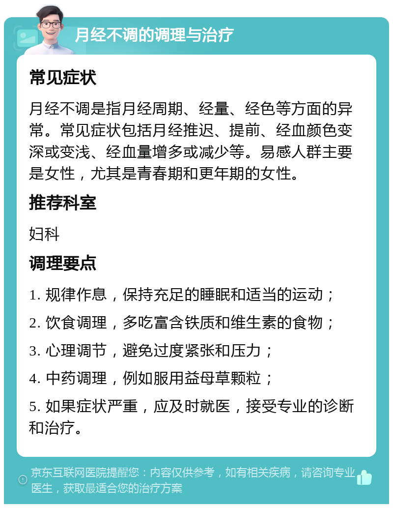 月经不调的调理与治疗 常见症状 月经不调是指月经周期、经量、经色等方面的异常。常见症状包括月经推迟、提前、经血颜色变深或变浅、经血量增多或减少等。易感人群主要是女性，尤其是青春期和更年期的女性。 推荐科室 妇科 调理要点 1. 规律作息，保持充足的睡眠和适当的运动； 2. 饮食调理，多吃富含铁质和维生素的食物； 3. 心理调节，避免过度紧张和压力； 4. 中药调理，例如服用益母草颗粒； 5. 如果症状严重，应及时就医，接受专业的诊断和治疗。