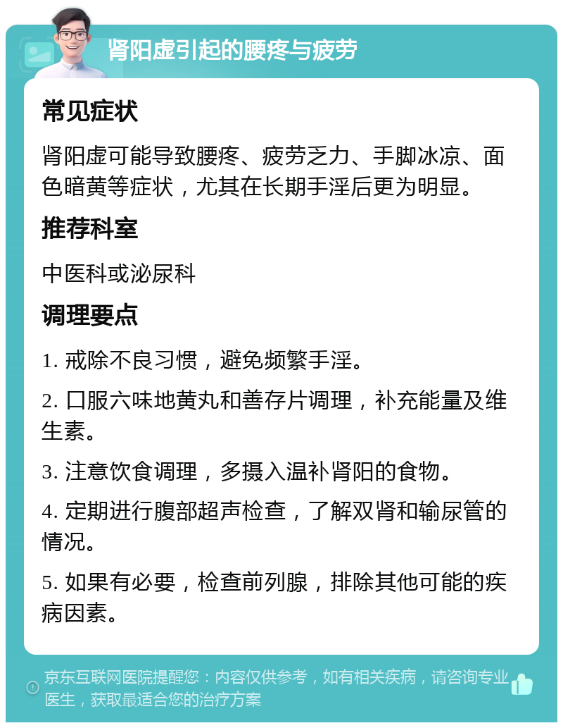 肾阳虚引起的腰疼与疲劳 常见症状 肾阳虚可能导致腰疼、疲劳乏力、手脚冰凉、面色暗黄等症状，尤其在长期手淫后更为明显。 推荐科室 中医科或泌尿科 调理要点 1. 戒除不良习惯，避免频繁手淫。 2. 口服六味地黄丸和善存片调理，补充能量及维生素。 3. 注意饮食调理，多摄入温补肾阳的食物。 4. 定期进行腹部超声检查，了解双肾和输尿管的情况。 5. 如果有必要，检查前列腺，排除其他可能的疾病因素。