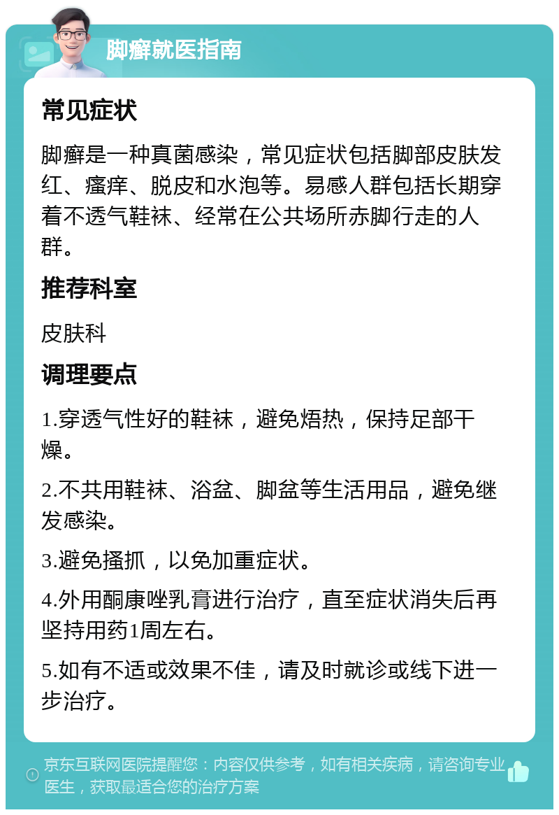 脚癣就医指南 常见症状 脚癣是一种真菌感染，常见症状包括脚部皮肤发红、瘙痒、脱皮和水泡等。易感人群包括长期穿着不透气鞋袜、经常在公共场所赤脚行走的人群。 推荐科室 皮肤科 调理要点 1.穿透气性好的鞋袜，避免焐热，保持足部干燥。 2.不共用鞋袜、浴盆、脚盆等生活用品，避免继发感染。 3.避免搔抓，以免加重症状。 4.外用酮康唑乳膏进行治疗，直至症状消失后再坚持用药1周左右。 5.如有不适或效果不佳，请及时就诊或线下进一步治疗。