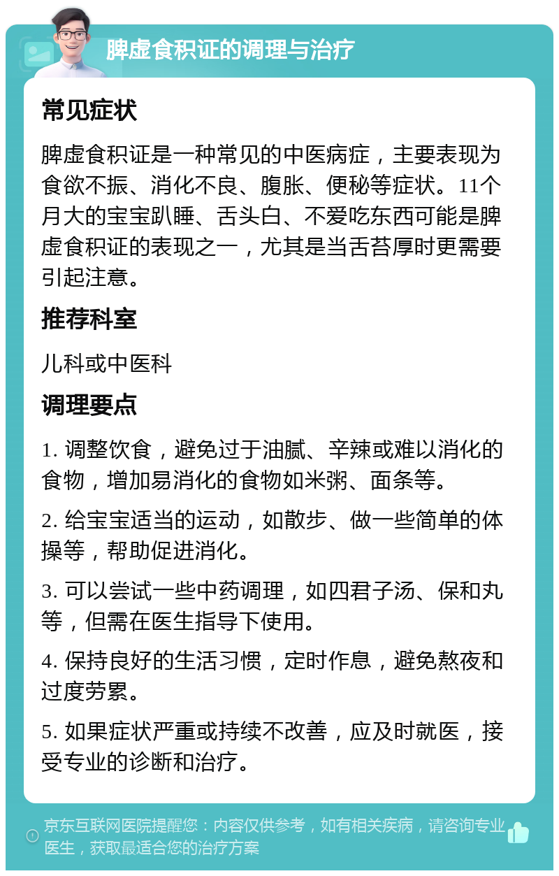 脾虚食积证的调理与治疗 常见症状 脾虚食积证是一种常见的中医病症，主要表现为食欲不振、消化不良、腹胀、便秘等症状。11个月大的宝宝趴睡、舌头白、不爱吃东西可能是脾虚食积证的表现之一，尤其是当舌苔厚时更需要引起注意。 推荐科室 儿科或中医科 调理要点 1. 调整饮食，避免过于油腻、辛辣或难以消化的食物，增加易消化的食物如米粥、面条等。 2. 给宝宝适当的运动，如散步、做一些简单的体操等，帮助促进消化。 3. 可以尝试一些中药调理，如四君子汤、保和丸等，但需在医生指导下使用。 4. 保持良好的生活习惯，定时作息，避免熬夜和过度劳累。 5. 如果症状严重或持续不改善，应及时就医，接受专业的诊断和治疗。