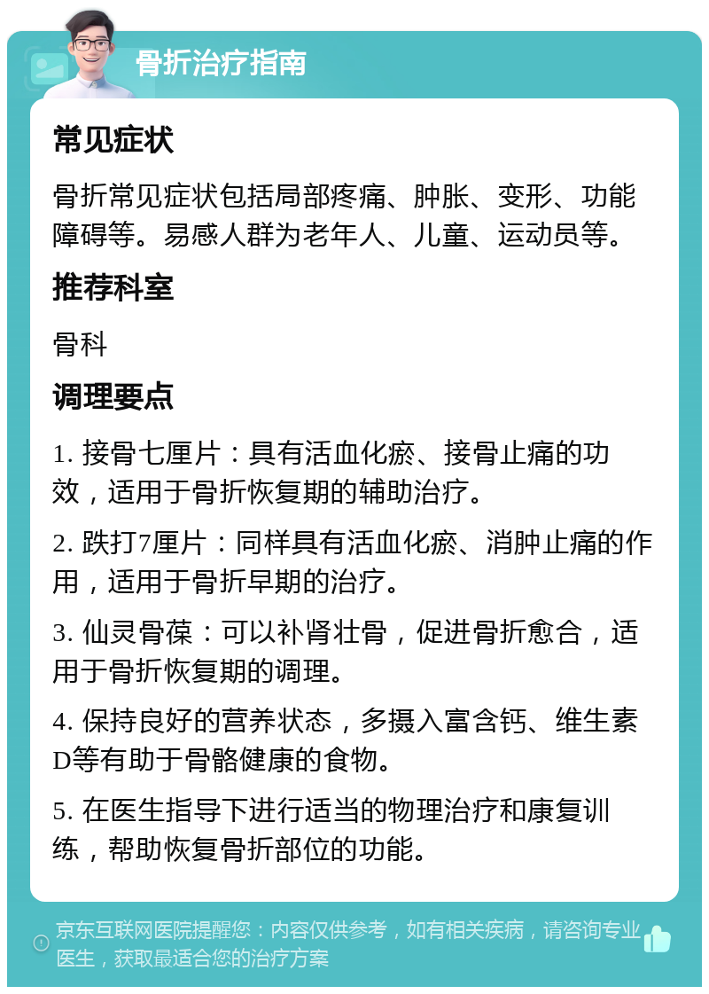 骨折治疗指南 常见症状 骨折常见症状包括局部疼痛、肿胀、变形、功能障碍等。易感人群为老年人、儿童、运动员等。 推荐科室 骨科 调理要点 1. 接骨七厘片：具有活血化瘀、接骨止痛的功效，适用于骨折恢复期的辅助治疗。 2. 跌打7厘片：同样具有活血化瘀、消肿止痛的作用，适用于骨折早期的治疗。 3. 仙灵骨葆：可以补肾壮骨，促进骨折愈合，适用于骨折恢复期的调理。 4. 保持良好的营养状态，多摄入富含钙、维生素D等有助于骨骼健康的食物。 5. 在医生指导下进行适当的物理治疗和康复训练，帮助恢复骨折部位的功能。