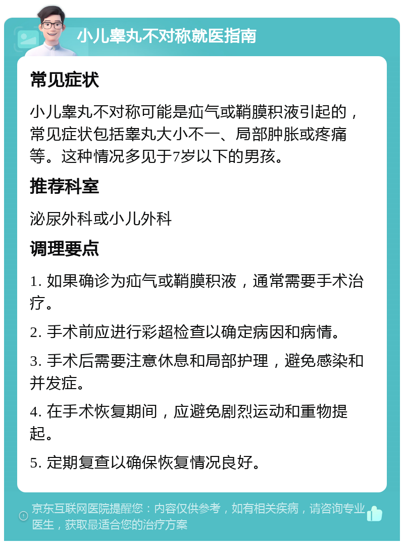 小儿睾丸不对称就医指南 常见症状 小儿睾丸不对称可能是疝气或鞘膜积液引起的，常见症状包括睾丸大小不一、局部肿胀或疼痛等。这种情况多见于7岁以下的男孩。 推荐科室 泌尿外科或小儿外科 调理要点 1. 如果确诊为疝气或鞘膜积液，通常需要手术治疗。 2. 手术前应进行彩超检查以确定病因和病情。 3. 手术后需要注意休息和局部护理，避免感染和并发症。 4. 在手术恢复期间，应避免剧烈运动和重物提起。 5. 定期复查以确保恢复情况良好。