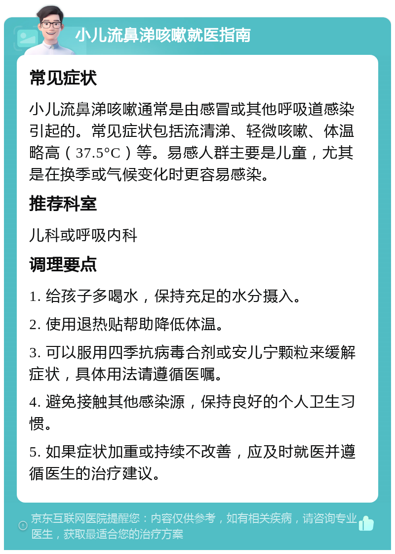 小儿流鼻涕咳嗽就医指南 常见症状 小儿流鼻涕咳嗽通常是由感冒或其他呼吸道感染引起的。常见症状包括流清涕、轻微咳嗽、体温略高（37.5°C）等。易感人群主要是儿童，尤其是在换季或气候变化时更容易感染。 推荐科室 儿科或呼吸内科 调理要点 1. 给孩子多喝水，保持充足的水分摄入。 2. 使用退热贴帮助降低体温。 3. 可以服用四季抗病毒合剂或安儿宁颗粒来缓解症状，具体用法请遵循医嘱。 4. 避免接触其他感染源，保持良好的个人卫生习惯。 5. 如果症状加重或持续不改善，应及时就医并遵循医生的治疗建议。