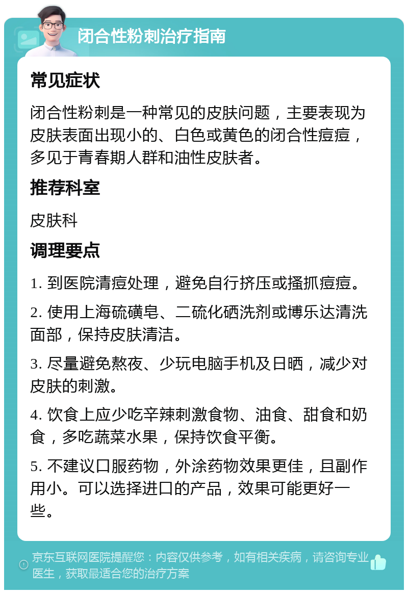 闭合性粉刺治疗指南 常见症状 闭合性粉刺是一种常见的皮肤问题，主要表现为皮肤表面出现小的、白色或黄色的闭合性痘痘，多见于青春期人群和油性皮肤者。 推荐科室 皮肤科 调理要点 1. 到医院清痘处理，避免自行挤压或搔抓痘痘。 2. 使用上海硫磺皂、二硫化硒洗剂或博乐达清洗面部，保持皮肤清洁。 3. 尽量避免熬夜、少玩电脑手机及日晒，减少对皮肤的刺激。 4. 饮食上应少吃辛辣刺激食物、油食、甜食和奶食，多吃蔬菜水果，保持饮食平衡。 5. 不建议口服药物，外涂药物效果更佳，且副作用小。可以选择进口的产品，效果可能更好一些。